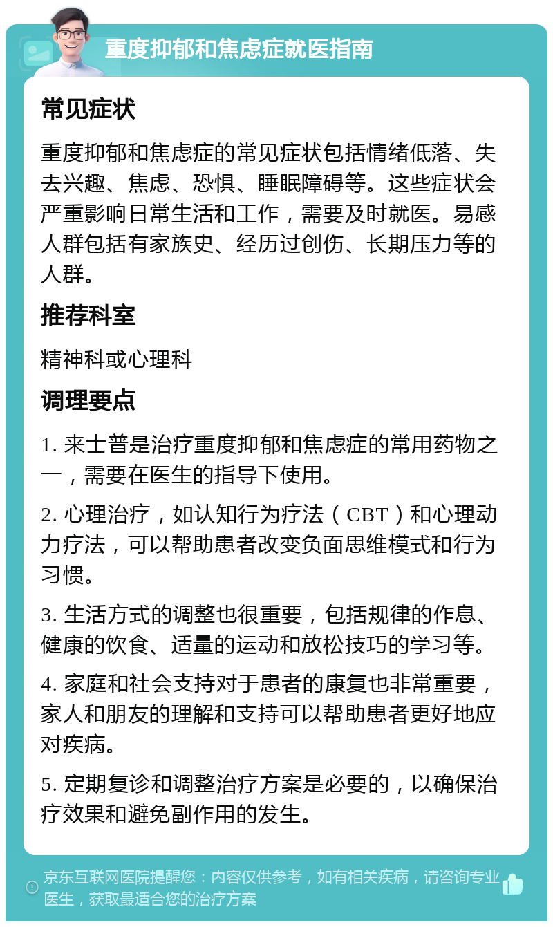 重度抑郁和焦虑症就医指南 常见症状 重度抑郁和焦虑症的常见症状包括情绪低落、失去兴趣、焦虑、恐惧、睡眠障碍等。这些症状会严重影响日常生活和工作，需要及时就医。易感人群包括有家族史、经历过创伤、长期压力等的人群。 推荐科室 精神科或心理科 调理要点 1. 来士普是治疗重度抑郁和焦虑症的常用药物之一，需要在医生的指导下使用。 2. 心理治疗，如认知行为疗法（CBT）和心理动力疗法，可以帮助患者改变负面思维模式和行为习惯。 3. 生活方式的调整也很重要，包括规律的作息、健康的饮食、适量的运动和放松技巧的学习等。 4. 家庭和社会支持对于患者的康复也非常重要，家人和朋友的理解和支持可以帮助患者更好地应对疾病。 5. 定期复诊和调整治疗方案是必要的，以确保治疗效果和避免副作用的发生。