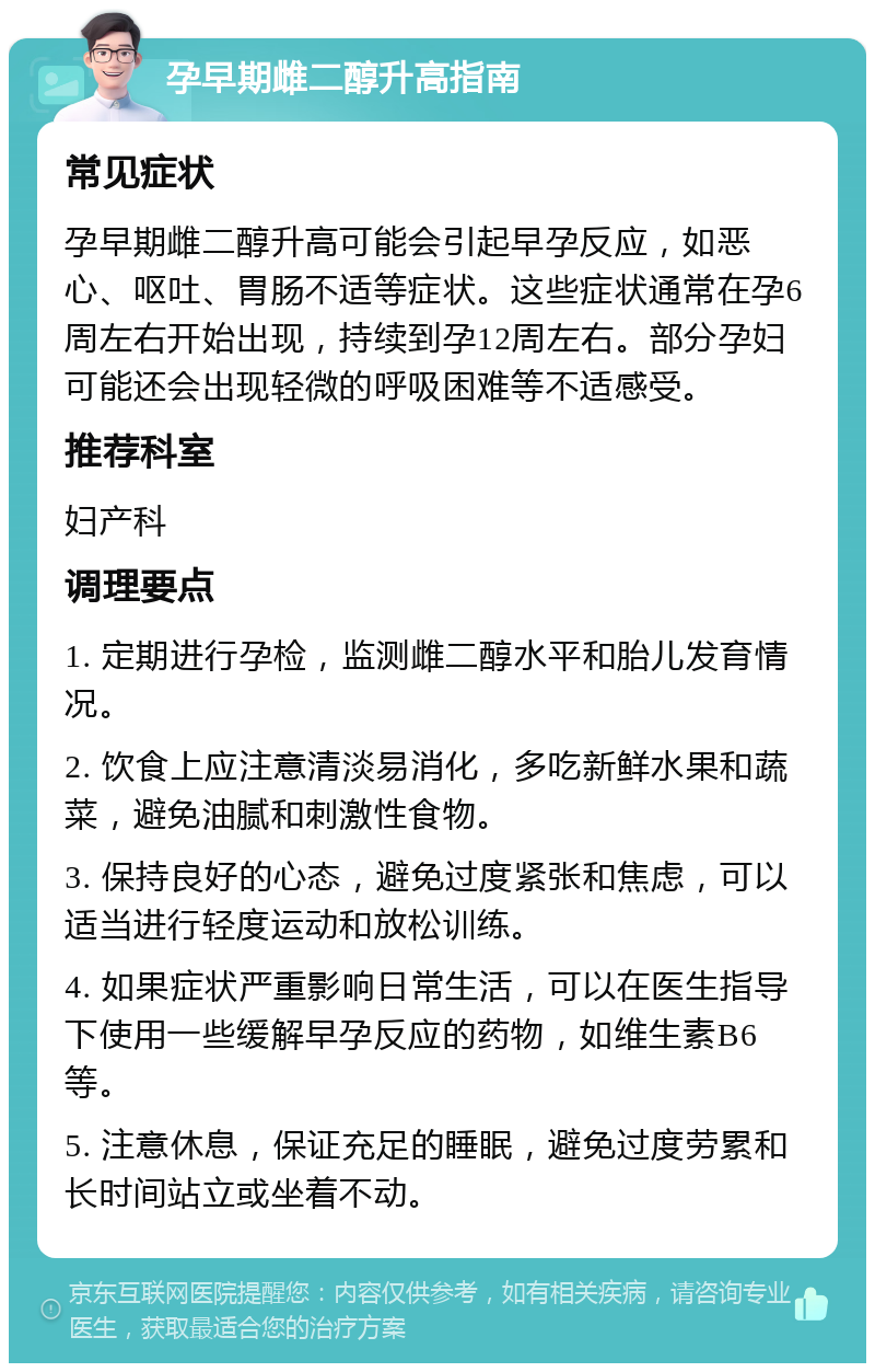 孕早期雌二醇升高指南 常见症状 孕早期雌二醇升高可能会引起早孕反应，如恶心、呕吐、胃肠不适等症状。这些症状通常在孕6周左右开始出现，持续到孕12周左右。部分孕妇可能还会出现轻微的呼吸困难等不适感受。 推荐科室 妇产科 调理要点 1. 定期进行孕检，监测雌二醇水平和胎儿发育情况。 2. 饮食上应注意清淡易消化，多吃新鲜水果和蔬菜，避免油腻和刺激性食物。 3. 保持良好的心态，避免过度紧张和焦虑，可以适当进行轻度运动和放松训练。 4. 如果症状严重影响日常生活，可以在医生指导下使用一些缓解早孕反应的药物，如维生素B6等。 5. 注意休息，保证充足的睡眠，避免过度劳累和长时间站立或坐着不动。