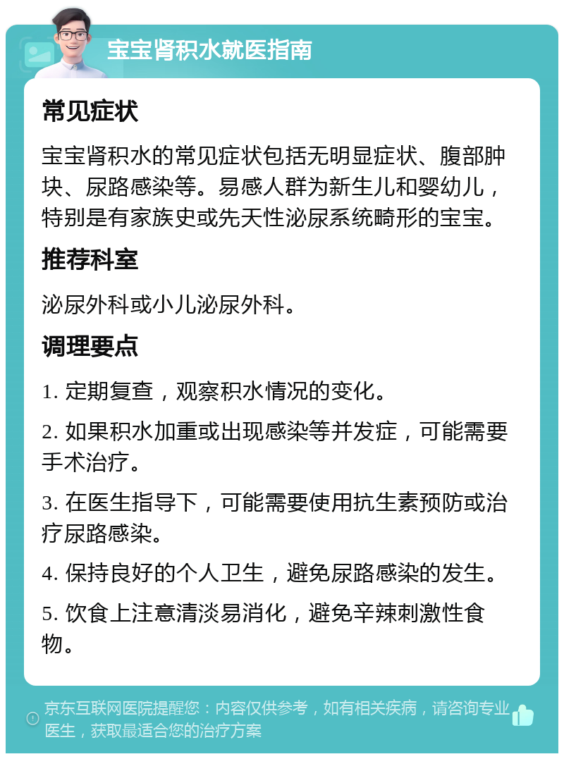 宝宝肾积水就医指南 常见症状 宝宝肾积水的常见症状包括无明显症状、腹部肿块、尿路感染等。易感人群为新生儿和婴幼儿，特别是有家族史或先天性泌尿系统畸形的宝宝。 推荐科室 泌尿外科或小儿泌尿外科。 调理要点 1. 定期复查，观察积水情况的变化。 2. 如果积水加重或出现感染等并发症，可能需要手术治疗。 3. 在医生指导下，可能需要使用抗生素预防或治疗尿路感染。 4. 保持良好的个人卫生，避免尿路感染的发生。 5. 饮食上注意清淡易消化，避免辛辣刺激性食物。