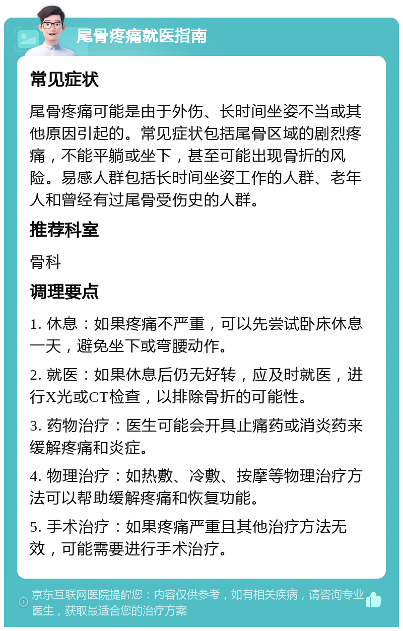 尾骨疼痛就医指南 常见症状 尾骨疼痛可能是由于外伤、长时间坐姿不当或其他原因引起的。常见症状包括尾骨区域的剧烈疼痛，不能平躺或坐下，甚至可能出现骨折的风险。易感人群包括长时间坐姿工作的人群、老年人和曾经有过尾骨受伤史的人群。 推荐科室 骨科 调理要点 1. 休息：如果疼痛不严重，可以先尝试卧床休息一天，避免坐下或弯腰动作。 2. 就医：如果休息后仍无好转，应及时就医，进行X光或CT检查，以排除骨折的可能性。 3. 药物治疗：医生可能会开具止痛药或消炎药来缓解疼痛和炎症。 4. 物理治疗：如热敷、冷敷、按摩等物理治疗方法可以帮助缓解疼痛和恢复功能。 5. 手术治疗：如果疼痛严重且其他治疗方法无效，可能需要进行手术治疗。