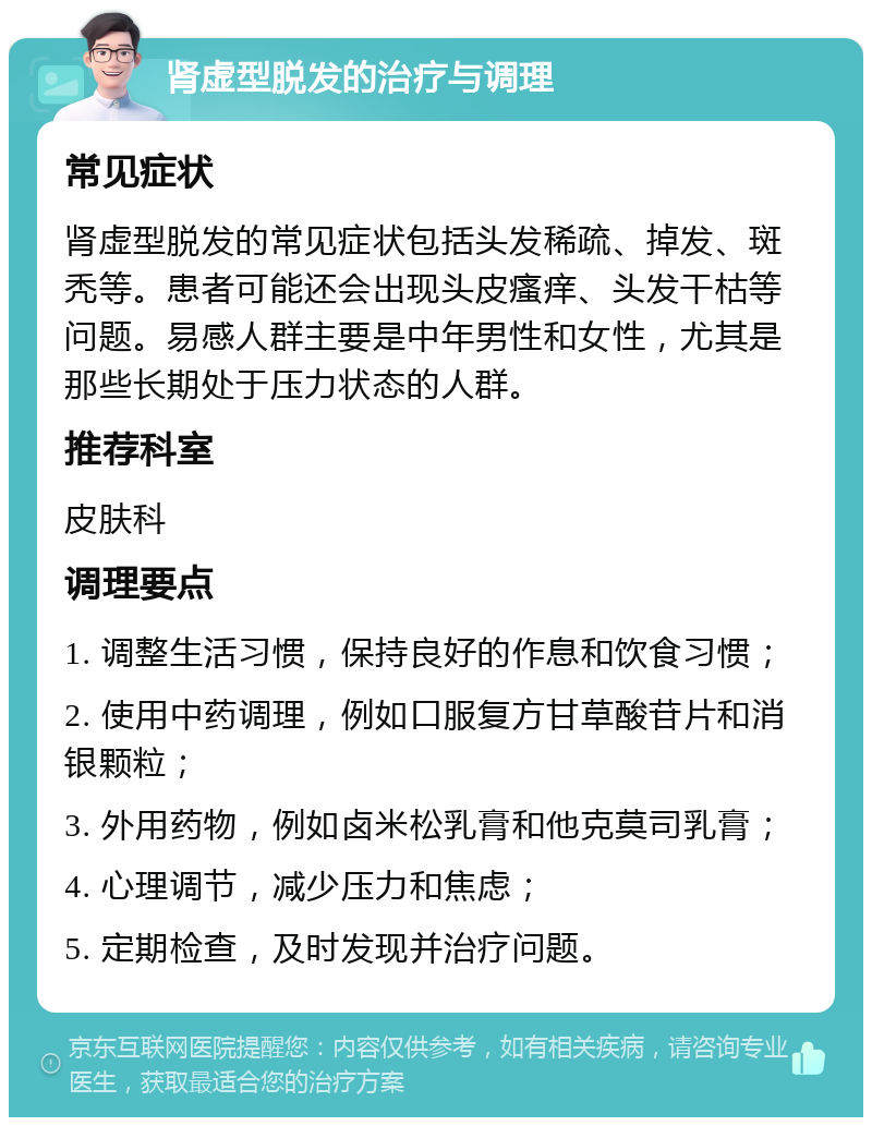 肾虚型脱发的治疗与调理 常见症状 肾虚型脱发的常见症状包括头发稀疏、掉发、斑秃等。患者可能还会出现头皮瘙痒、头发干枯等问题。易感人群主要是中年男性和女性，尤其是那些长期处于压力状态的人群。 推荐科室 皮肤科 调理要点 1. 调整生活习惯，保持良好的作息和饮食习惯； 2. 使用中药调理，例如口服复方甘草酸苷片和消银颗粒； 3. 外用药物，例如卤米松乳膏和他克莫司乳膏； 4. 心理调节，减少压力和焦虑； 5. 定期检查，及时发现并治疗问题。