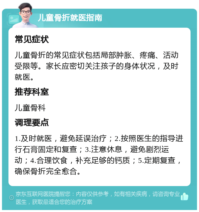 儿童骨折就医指南 常见症状 儿童骨折的常见症状包括局部肿胀、疼痛、活动受限等。家长应密切关注孩子的身体状况，及时就医。 推荐科室 儿童骨科 调理要点 1.及时就医，避免延误治疗；2.按照医生的指导进行石膏固定和复查；3.注意休息，避免剧烈运动；4.合理饮食，补充足够的钙质；5.定期复查，确保骨折完全愈合。