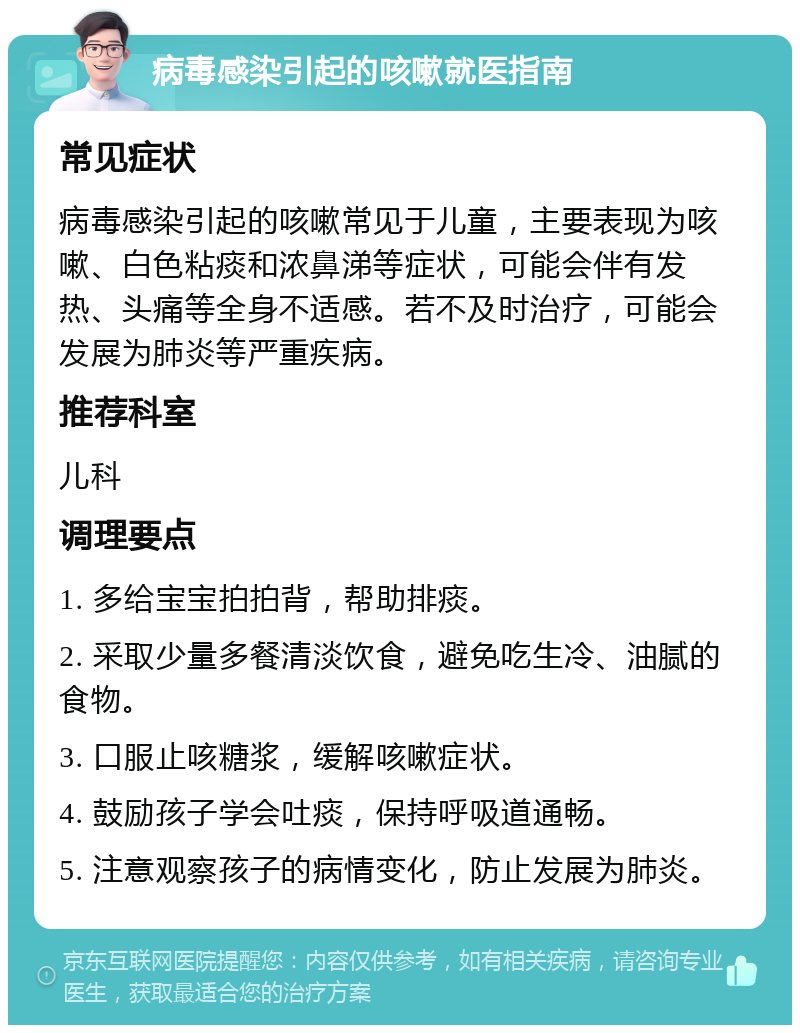 病毒感染引起的咳嗽就医指南 常见症状 病毒感染引起的咳嗽常见于儿童，主要表现为咳嗽、白色粘痰和浓鼻涕等症状，可能会伴有发热、头痛等全身不适感。若不及时治疗，可能会发展为肺炎等严重疾病。 推荐科室 儿科 调理要点 1. 多给宝宝拍拍背，帮助排痰。 2. 采取少量多餐清淡饮食，避免吃生冷、油腻的食物。 3. 口服止咳糖浆，缓解咳嗽症状。 4. 鼓励孩子学会吐痰，保持呼吸道通畅。 5. 注意观察孩子的病情变化，防止发展为肺炎。