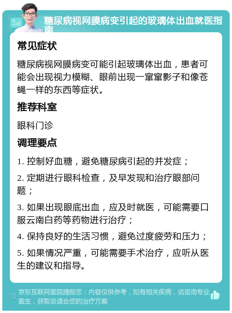 糖尿病视网膜病变引起的玻璃体出血就医指南 常见症状 糖尿病视网膜病变可能引起玻璃体出血，患者可能会出现视力模糊、眼前出现一窜窜影子和像苍蝇一样的东西等症状。 推荐科室 眼科门诊 调理要点 1. 控制好血糖，避免糖尿病引起的并发症； 2. 定期进行眼科检查，及早发现和治疗眼部问题； 3. 如果出现眼底出血，应及时就医，可能需要口服云南白药等药物进行治疗； 4. 保持良好的生活习惯，避免过度疲劳和压力； 5. 如果情况严重，可能需要手术治疗，应听从医生的建议和指导。