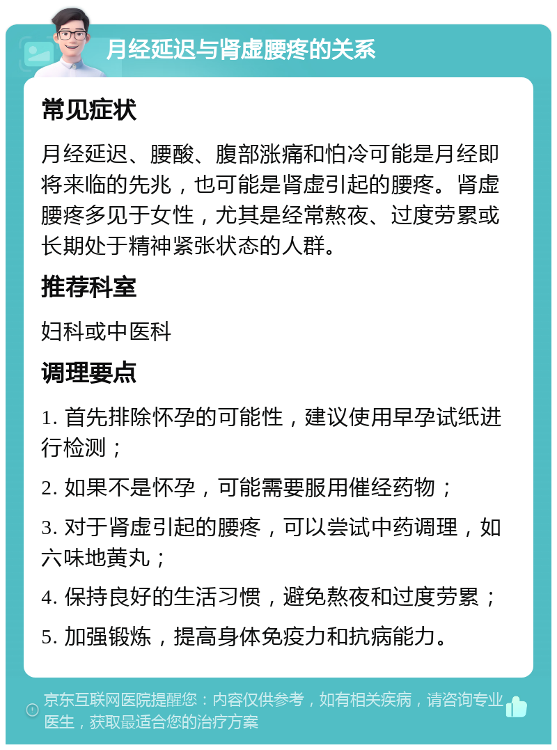 月经延迟与肾虚腰疼的关系 常见症状 月经延迟、腰酸、腹部涨痛和怕冷可能是月经即将来临的先兆，也可能是肾虚引起的腰疼。肾虚腰疼多见于女性，尤其是经常熬夜、过度劳累或长期处于精神紧张状态的人群。 推荐科室 妇科或中医科 调理要点 1. 首先排除怀孕的可能性，建议使用早孕试纸进行检测； 2. 如果不是怀孕，可能需要服用催经药物； 3. 对于肾虚引起的腰疼，可以尝试中药调理，如六味地黄丸； 4. 保持良好的生活习惯，避免熬夜和过度劳累； 5. 加强锻炼，提高身体免疫力和抗病能力。