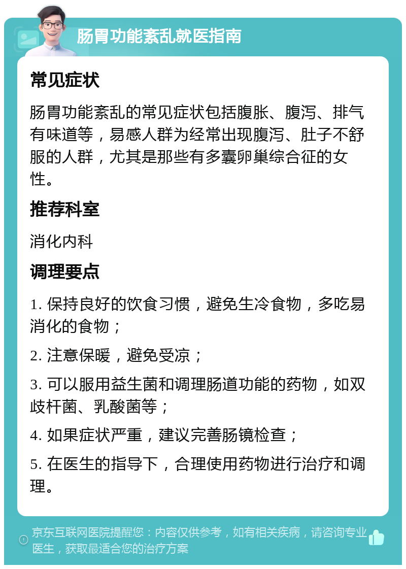 肠胃功能紊乱就医指南 常见症状 肠胃功能紊乱的常见症状包括腹胀、腹泻、排气有味道等，易感人群为经常出现腹泻、肚子不舒服的人群，尤其是那些有多囊卵巢综合征的女性。 推荐科室 消化内科 调理要点 1. 保持良好的饮食习惯，避免生冷食物，多吃易消化的食物； 2. 注意保暖，避免受凉； 3. 可以服用益生菌和调理肠道功能的药物，如双歧杆菌、乳酸菌等； 4. 如果症状严重，建议完善肠镜检查； 5. 在医生的指导下，合理使用药物进行治疗和调理。