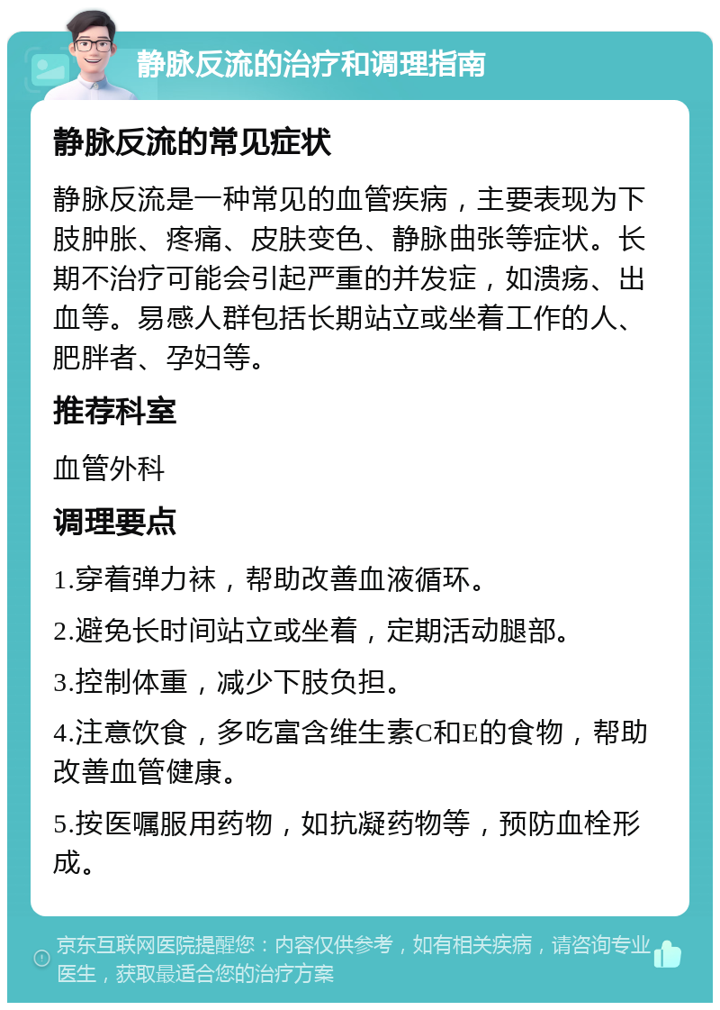 静脉反流的治疗和调理指南 静脉反流的常见症状 静脉反流是一种常见的血管疾病，主要表现为下肢肿胀、疼痛、皮肤变色、静脉曲张等症状。长期不治疗可能会引起严重的并发症，如溃疡、出血等。易感人群包括长期站立或坐着工作的人、肥胖者、孕妇等。 推荐科室 血管外科 调理要点 1.穿着弹力袜，帮助改善血液循环。 2.避免长时间站立或坐着，定期活动腿部。 3.控制体重，减少下肢负担。 4.注意饮食，多吃富含维生素C和E的食物，帮助改善血管健康。 5.按医嘱服用药物，如抗凝药物等，预防血栓形成。