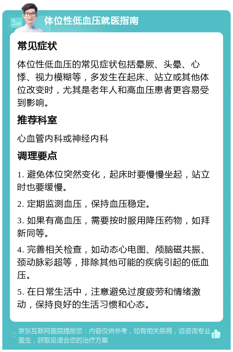 体位性低血压就医指南 常见症状 体位性低血压的常见症状包括晕厥、头晕、心悸、视力模糊等，多发生在起床、站立或其他体位改变时，尤其是老年人和高血压患者更容易受到影响。 推荐科室 心血管内科或神经内科 调理要点 1. 避免体位突然变化，起床时要慢慢坐起，站立时也要缓慢。 2. 定期监测血压，保持血压稳定。 3. 如果有高血压，需要按时服用降压药物，如拜新同等。 4. 完善相关检查，如动态心电图、颅脑磁共振、颈动脉彩超等，排除其他可能的疾病引起的低血压。 5. 在日常生活中，注意避免过度疲劳和情绪激动，保持良好的生活习惯和心态。