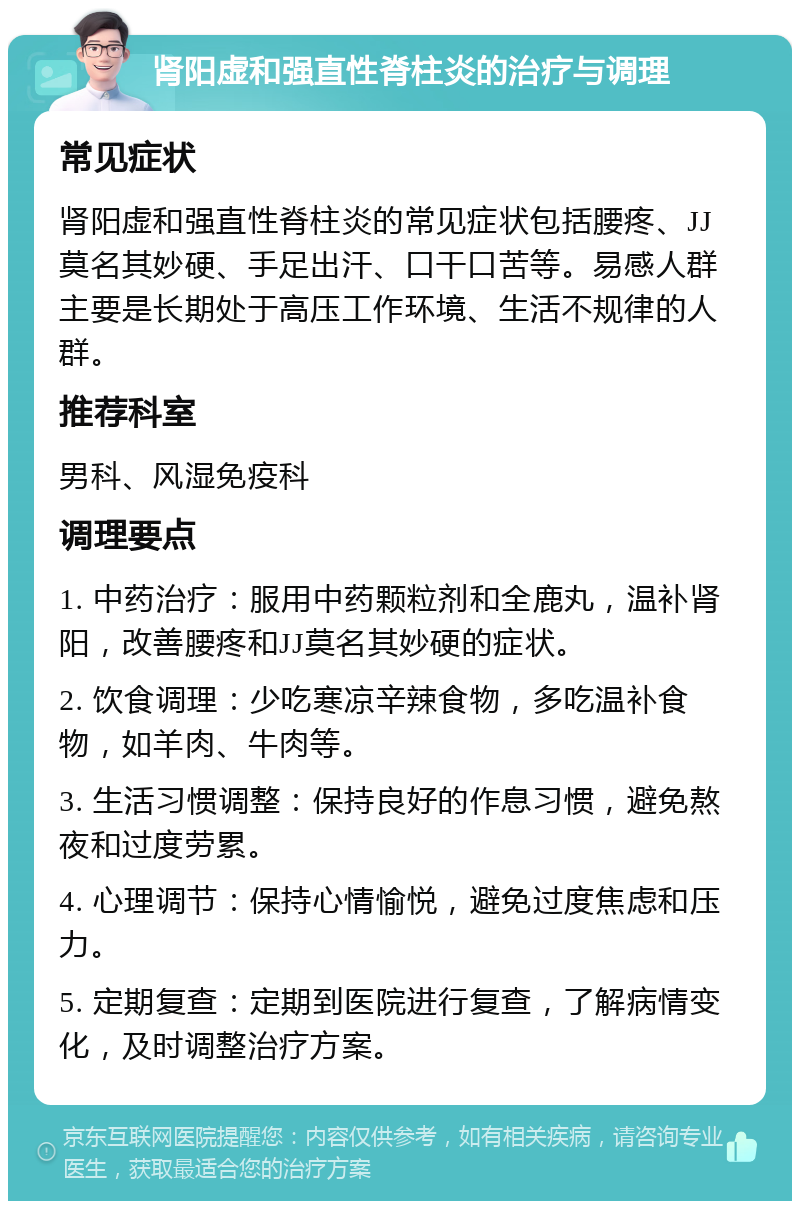 肾阳虚和强直性脊柱炎的治疗与调理 常见症状 肾阳虚和强直性脊柱炎的常见症状包括腰疼、JJ莫名其妙硬、手足出汗、口干口苦等。易感人群主要是长期处于高压工作环境、生活不规律的人群。 推荐科室 男科、风湿免疫科 调理要点 1. 中药治疗：服用中药颗粒剂和全鹿丸，温补肾阳，改善腰疼和JJ莫名其妙硬的症状。 2. 饮食调理：少吃寒凉辛辣食物，多吃温补食物，如羊肉、牛肉等。 3. 生活习惯调整：保持良好的作息习惯，避免熬夜和过度劳累。 4. 心理调节：保持心情愉悦，避免过度焦虑和压力。 5. 定期复查：定期到医院进行复查，了解病情变化，及时调整治疗方案。