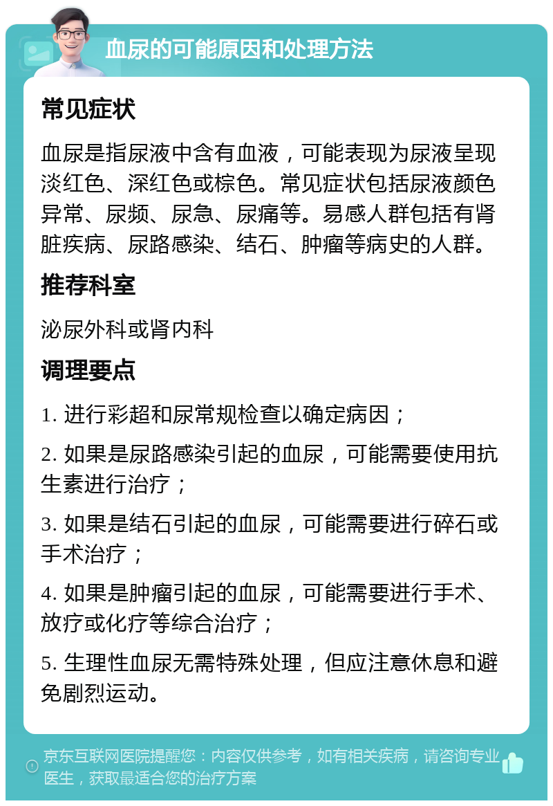 血尿的可能原因和处理方法 常见症状 血尿是指尿液中含有血液，可能表现为尿液呈现淡红色、深红色或棕色。常见症状包括尿液颜色异常、尿频、尿急、尿痛等。易感人群包括有肾脏疾病、尿路感染、结石、肿瘤等病史的人群。 推荐科室 泌尿外科或肾内科 调理要点 1. 进行彩超和尿常规检查以确定病因； 2. 如果是尿路感染引起的血尿，可能需要使用抗生素进行治疗； 3. 如果是结石引起的血尿，可能需要进行碎石或手术治疗； 4. 如果是肿瘤引起的血尿，可能需要进行手术、放疗或化疗等综合治疗； 5. 生理性血尿无需特殊处理，但应注意休息和避免剧烈运动。