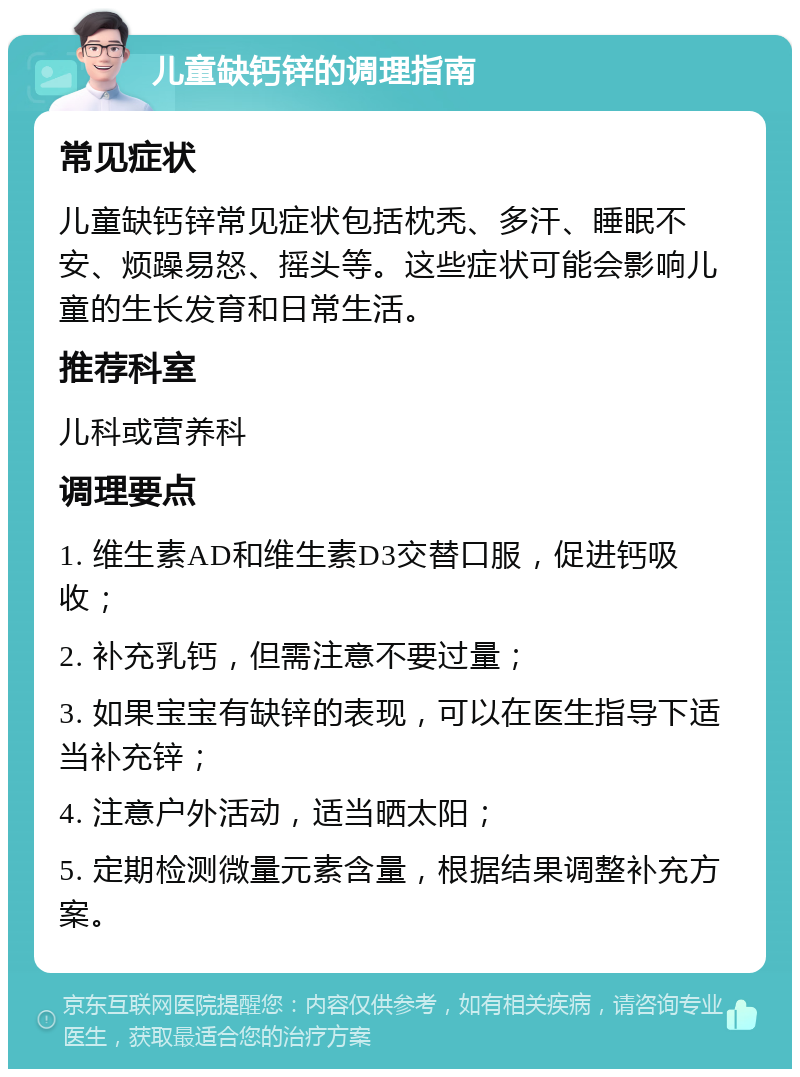 儿童缺钙锌的调理指南 常见症状 儿童缺钙锌常见症状包括枕秃、多汗、睡眠不安、烦躁易怒、摇头等。这些症状可能会影响儿童的生长发育和日常生活。 推荐科室 儿科或营养科 调理要点 1. 维生素AD和维生素D3交替口服，促进钙吸收； 2. 补充乳钙，但需注意不要过量； 3. 如果宝宝有缺锌的表现，可以在医生指导下适当补充锌； 4. 注意户外活动，适当晒太阳； 5. 定期检测微量元素含量，根据结果调整补充方案。