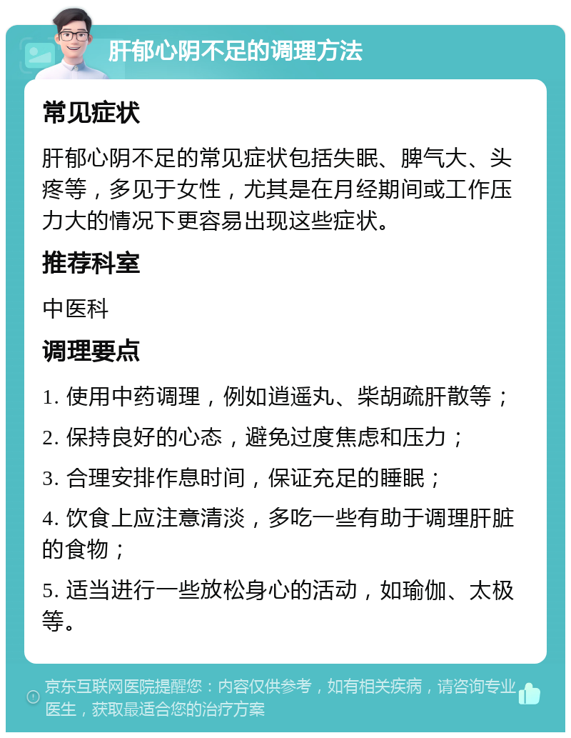 肝郁心阴不足的调理方法 常见症状 肝郁心阴不足的常见症状包括失眠、脾气大、头疼等，多见于女性，尤其是在月经期间或工作压力大的情况下更容易出现这些症状。 推荐科室 中医科 调理要点 1. 使用中药调理，例如逍遥丸、柴胡疏肝散等； 2. 保持良好的心态，避免过度焦虑和压力； 3. 合理安排作息时间，保证充足的睡眠； 4. 饮食上应注意清淡，多吃一些有助于调理肝脏的食物； 5. 适当进行一些放松身心的活动，如瑜伽、太极等。