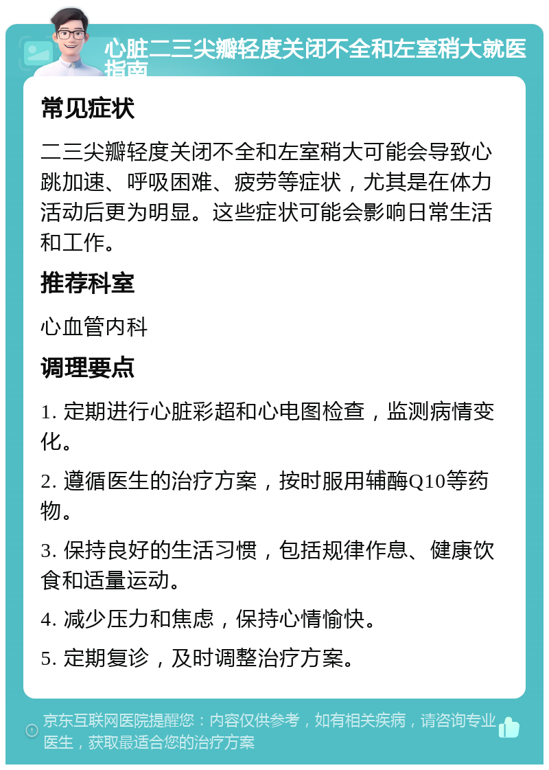 心脏二三尖瓣轻度关闭不全和左室稍大就医指南 常见症状 二三尖瓣轻度关闭不全和左室稍大可能会导致心跳加速、呼吸困难、疲劳等症状，尤其是在体力活动后更为明显。这些症状可能会影响日常生活和工作。 推荐科室 心血管内科 调理要点 1. 定期进行心脏彩超和心电图检查，监测病情变化。 2. 遵循医生的治疗方案，按时服用辅酶Q10等药物。 3. 保持良好的生活习惯，包括规律作息、健康饮食和适量运动。 4. 减少压力和焦虑，保持心情愉快。 5. 定期复诊，及时调整治疗方案。