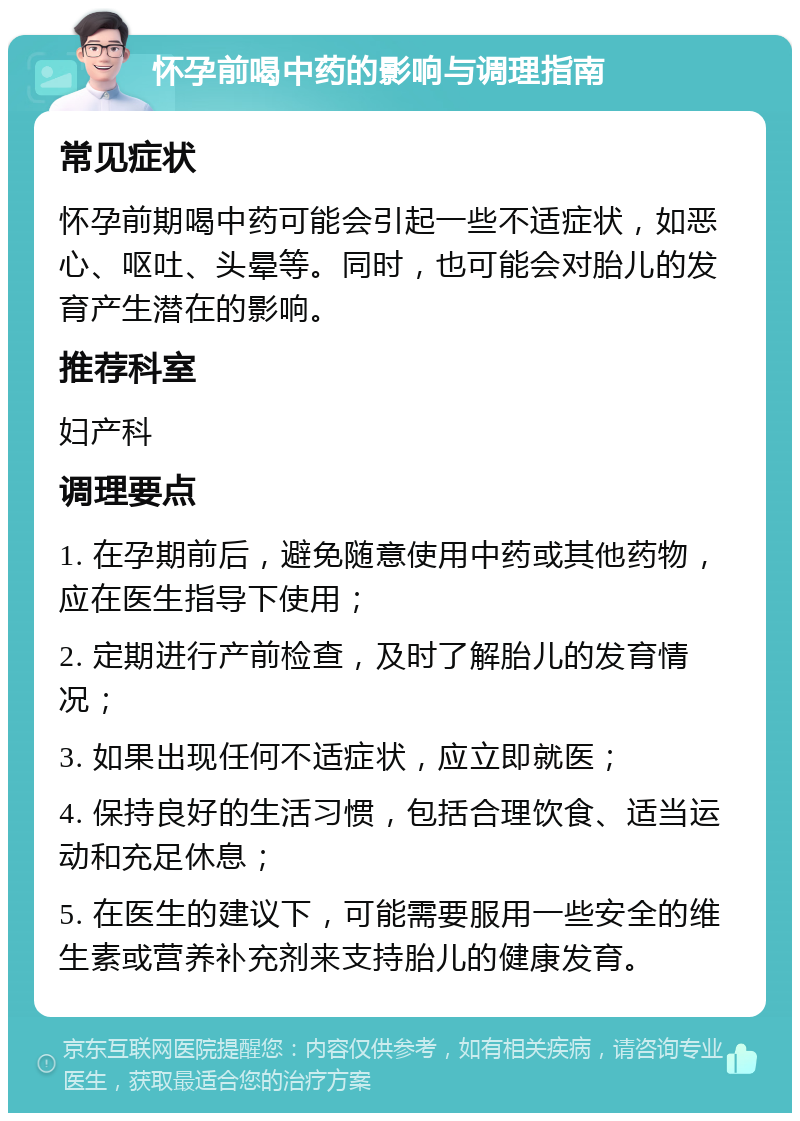 怀孕前喝中药的影响与调理指南 常见症状 怀孕前期喝中药可能会引起一些不适症状，如恶心、呕吐、头晕等。同时，也可能会对胎儿的发育产生潜在的影响。 推荐科室 妇产科 调理要点 1. 在孕期前后，避免随意使用中药或其他药物，应在医生指导下使用； 2. 定期进行产前检查，及时了解胎儿的发育情况； 3. 如果出现任何不适症状，应立即就医； 4. 保持良好的生活习惯，包括合理饮食、适当运动和充足休息； 5. 在医生的建议下，可能需要服用一些安全的维生素或营养补充剂来支持胎儿的健康发育。