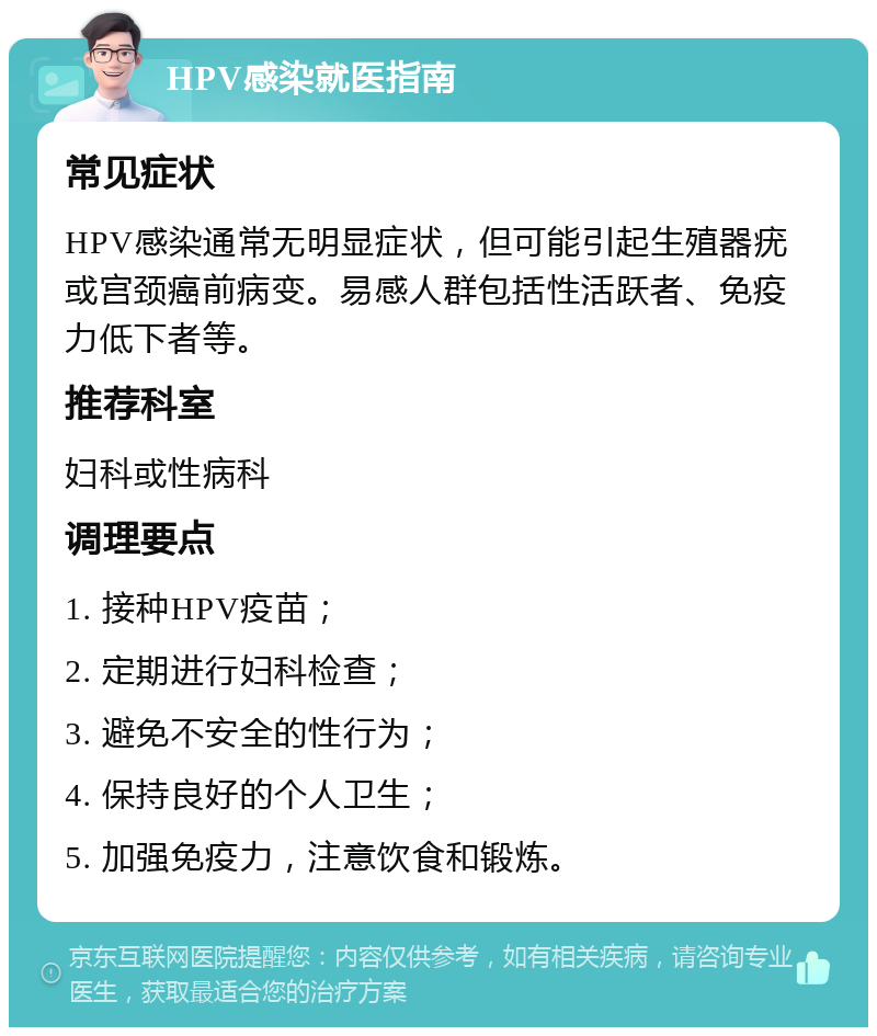 HPV感染就医指南 常见症状 HPV感染通常无明显症状，但可能引起生殖器疣或宫颈癌前病变。易感人群包括性活跃者、免疫力低下者等。 推荐科室 妇科或性病科 调理要点 1. 接种HPV疫苗； 2. 定期进行妇科检查； 3. 避免不安全的性行为； 4. 保持良好的个人卫生； 5. 加强免疫力，注意饮食和锻炼。