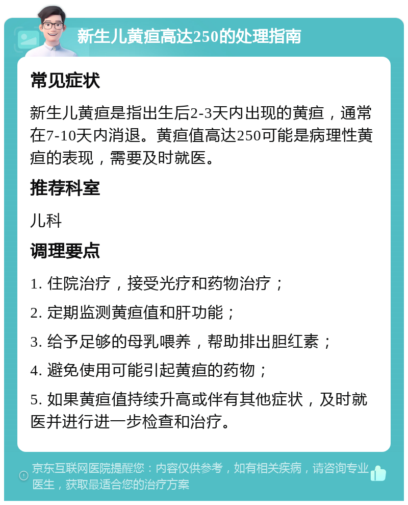 新生儿黄疸高达250的处理指南 常见症状 新生儿黄疸是指出生后2-3天内出现的黄疸，通常在7-10天内消退。黄疸值高达250可能是病理性黄疸的表现，需要及时就医。 推荐科室 儿科 调理要点 1. 住院治疗，接受光疗和药物治疗； 2. 定期监测黄疸值和肝功能； 3. 给予足够的母乳喂养，帮助排出胆红素； 4. 避免使用可能引起黄疸的药物； 5. 如果黄疸值持续升高或伴有其他症状，及时就医并进行进一步检查和治疗。