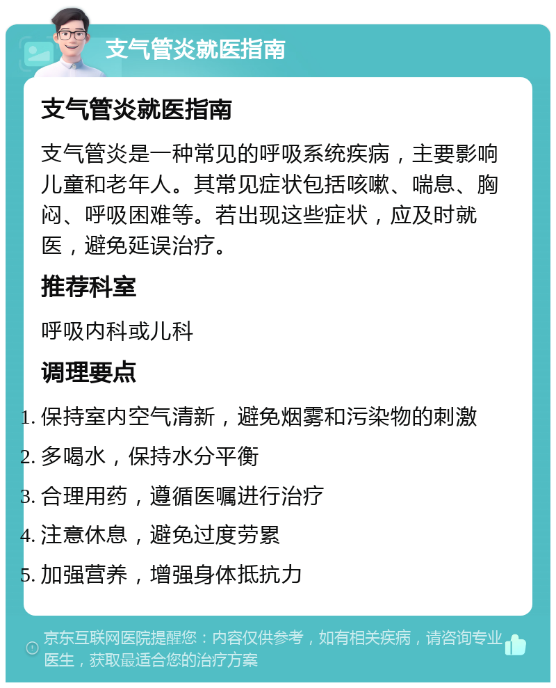 支气管炎就医指南 支气管炎就医指南 支气管炎是一种常见的呼吸系统疾病，主要影响儿童和老年人。其常见症状包括咳嗽、喘息、胸闷、呼吸困难等。若出现这些症状，应及时就医，避免延误治疗。 推荐科室 呼吸内科或儿科 调理要点 保持室内空气清新，避免烟雾和污染物的刺激 多喝水，保持水分平衡 合理用药，遵循医嘱进行治疗 注意休息，避免过度劳累 加强营养，增强身体抵抗力