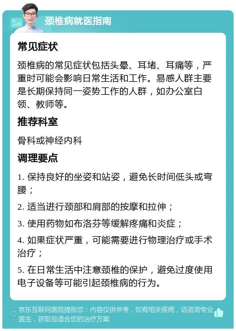 颈椎病就医指南 常见症状 颈椎病的常见症状包括头晕、耳堵、耳痛等，严重时可能会影响日常生活和工作。易感人群主要是长期保持同一姿势工作的人群，如办公室白领、教师等。 推荐科室 骨科或神经内科 调理要点 1. 保持良好的坐姿和站姿，避免长时间低头或弯腰； 2. 适当进行颈部和肩部的按摩和拉伸； 3. 使用药物如布洛芬等缓解疼痛和炎症； 4. 如果症状严重，可能需要进行物理治疗或手术治疗； 5. 在日常生活中注意颈椎的保护，避免过度使用电子设备等可能引起颈椎病的行为。