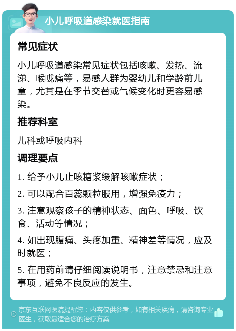 小儿呼吸道感染就医指南 常见症状 小儿呼吸道感染常见症状包括咳嗽、发热、流涕、喉咙痛等，易感人群为婴幼儿和学龄前儿童，尤其是在季节交替或气候变化时更容易感染。 推荐科室 儿科或呼吸内科 调理要点 1. 给予小儿止咳糖浆缓解咳嗽症状； 2. 可以配合百蕊颗粒服用，增强免疫力； 3. 注意观察孩子的精神状态、面色、呼吸、饮食、活动等情况； 4. 如出现腹痛、头疼加重、精神差等情况，应及时就医； 5. 在用药前请仔细阅读说明书，注意禁忌和注意事项，避免不良反应的发生。