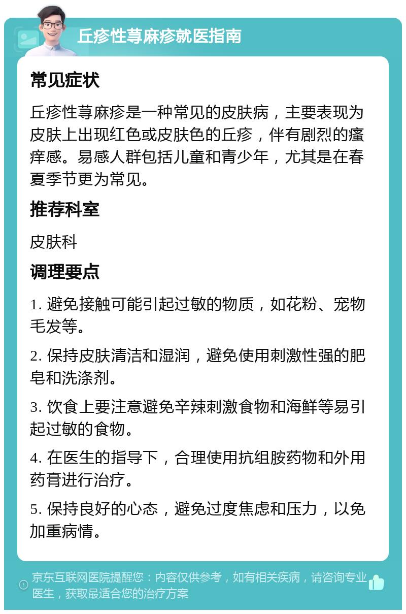 丘疹性荨麻疹就医指南 常见症状 丘疹性荨麻疹是一种常见的皮肤病，主要表现为皮肤上出现红色或皮肤色的丘疹，伴有剧烈的瘙痒感。易感人群包括儿童和青少年，尤其是在春夏季节更为常见。 推荐科室 皮肤科 调理要点 1. 避免接触可能引起过敏的物质，如花粉、宠物毛发等。 2. 保持皮肤清洁和湿润，避免使用刺激性强的肥皂和洗涤剂。 3. 饮食上要注意避免辛辣刺激食物和海鲜等易引起过敏的食物。 4. 在医生的指导下，合理使用抗组胺药物和外用药膏进行治疗。 5. 保持良好的心态，避免过度焦虑和压力，以免加重病情。