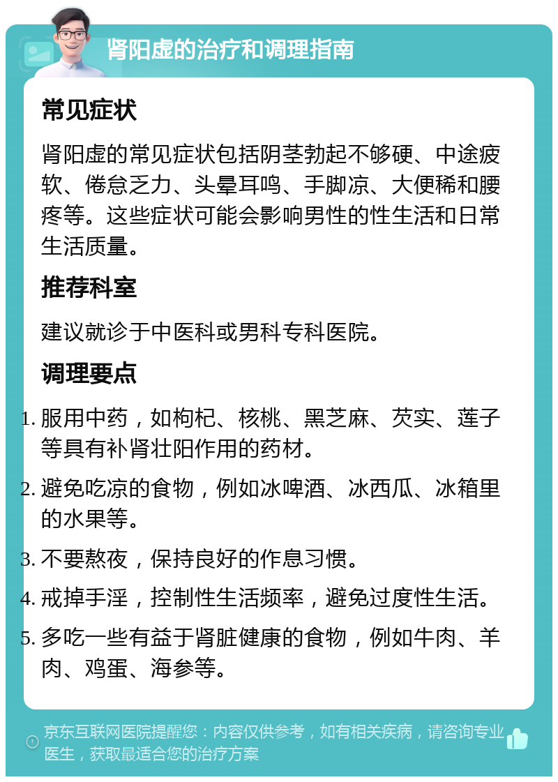 肾阳虚的治疗和调理指南 常见症状 肾阳虚的常见症状包括阴茎勃起不够硬、中途疲软、倦怠乏力、头晕耳鸣、手脚凉、大便稀和腰疼等。这些症状可能会影响男性的性生活和日常生活质量。 推荐科室 建议就诊于中医科或男科专科医院。 调理要点 服用中药，如枸杞、核桃、黑芝麻、芡实、莲子等具有补肾壮阳作用的药材。 避免吃凉的食物，例如冰啤酒、冰西瓜、冰箱里的水果等。 不要熬夜，保持良好的作息习惯。 戒掉手淫，控制性生活频率，避免过度性生活。 多吃一些有益于肾脏健康的食物，例如牛肉、羊肉、鸡蛋、海参等。