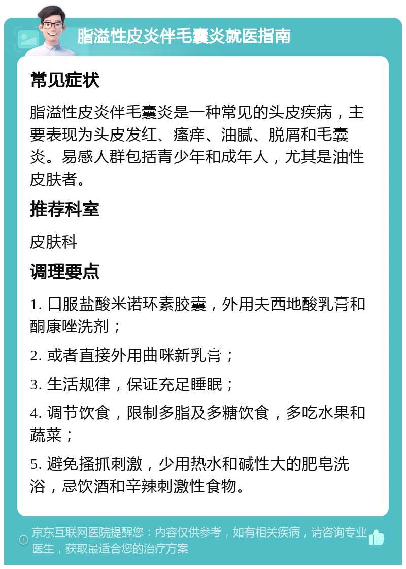 脂溢性皮炎伴毛囊炎就医指南 常见症状 脂溢性皮炎伴毛囊炎是一种常见的头皮疾病，主要表现为头皮发红、瘙痒、油腻、脱屑和毛囊炎。易感人群包括青少年和成年人，尤其是油性皮肤者。 推荐科室 皮肤科 调理要点 1. 口服盐酸米诺环素胶囊，外用夫西地酸乳膏和酮康唑洗剂； 2. 或者直接外用曲咪新乳膏； 3. 生活规律，保证充足睡眠； 4. 调节饮食，限制多脂及多糖饮食，多吃水果和蔬菜； 5. 避免搔抓刺激，少用热水和碱性大的肥皂洗浴，忌饮酒和辛辣刺激性食物。