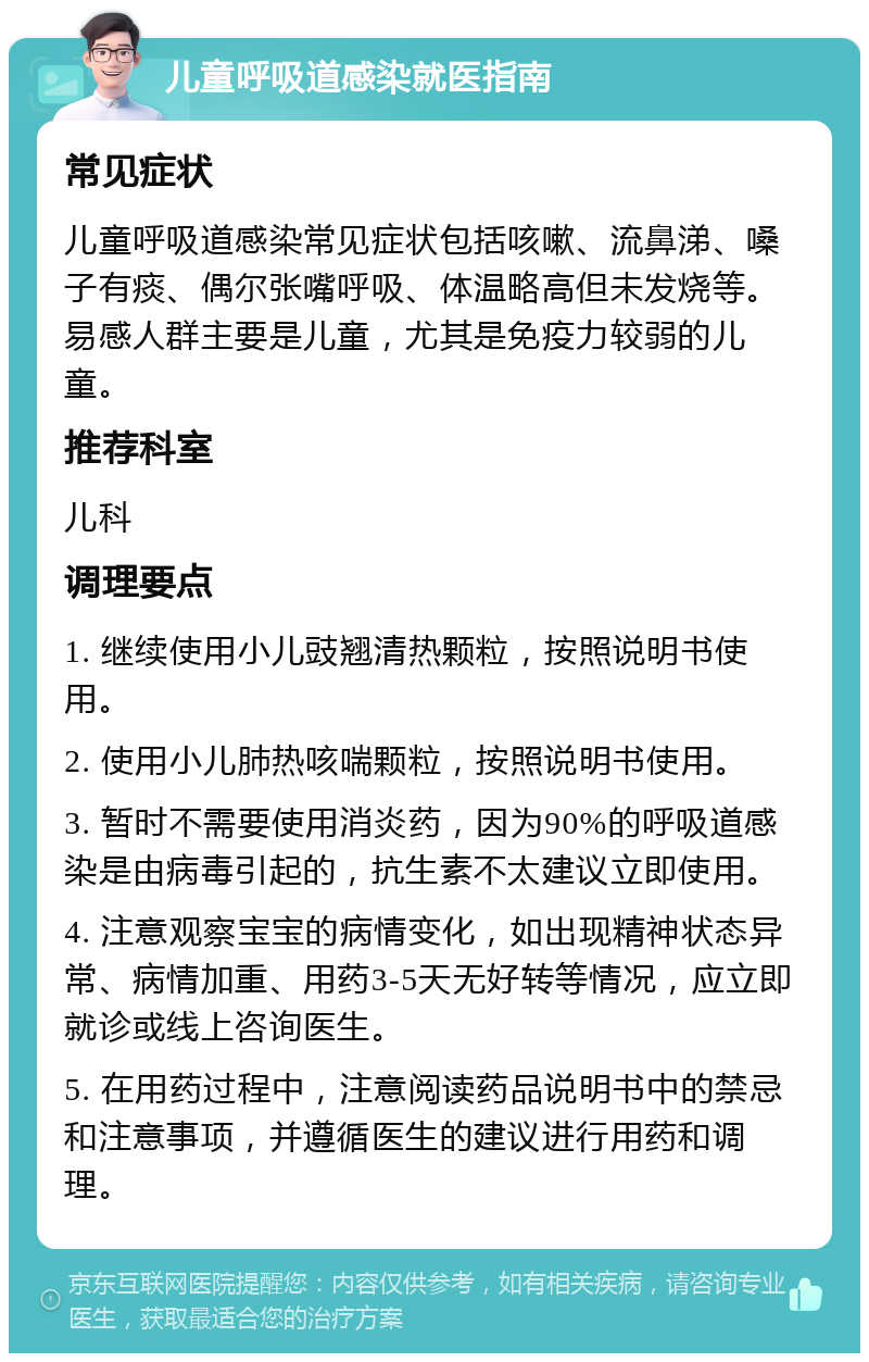 儿童呼吸道感染就医指南 常见症状 儿童呼吸道感染常见症状包括咳嗽、流鼻涕、嗓子有痰、偶尔张嘴呼吸、体温略高但未发烧等。易感人群主要是儿童，尤其是免疫力较弱的儿童。 推荐科室 儿科 调理要点 1. 继续使用小儿豉翘清热颗粒，按照说明书使用。 2. 使用小儿肺热咳喘颗粒，按照说明书使用。 3. 暂时不需要使用消炎药，因为90%的呼吸道感染是由病毒引起的，抗生素不太建议立即使用。 4. 注意观察宝宝的病情变化，如出现精神状态异常、病情加重、用药3-5天无好转等情况，应立即就诊或线上咨询医生。 5. 在用药过程中，注意阅读药品说明书中的禁忌和注意事项，并遵循医生的建议进行用药和调理。