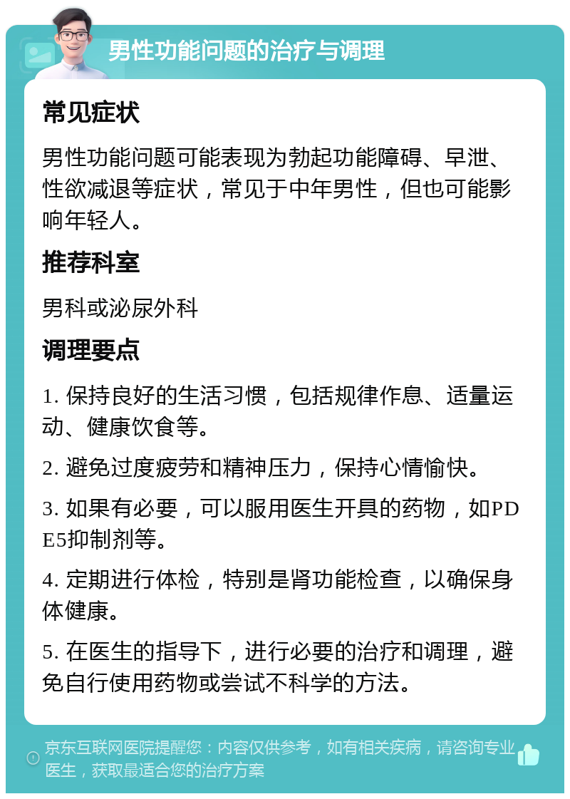 男性功能问题的治疗与调理 常见症状 男性功能问题可能表现为勃起功能障碍、早泄、性欲减退等症状，常见于中年男性，但也可能影响年轻人。 推荐科室 男科或泌尿外科 调理要点 1. 保持良好的生活习惯，包括规律作息、适量运动、健康饮食等。 2. 避免过度疲劳和精神压力，保持心情愉快。 3. 如果有必要，可以服用医生开具的药物，如PDE5抑制剂等。 4. 定期进行体检，特别是肾功能检查，以确保身体健康。 5. 在医生的指导下，进行必要的治疗和调理，避免自行使用药物或尝试不科学的方法。