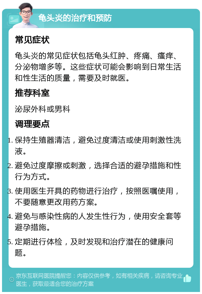 龟头炎的治疗和预防 常见症状 龟头炎的常见症状包括龟头红肿、疼痛、瘙痒、分泌物增多等。这些症状可能会影响到日常生活和性生活的质量，需要及时就医。 推荐科室 泌尿外科或男科 调理要点 保持生殖器清洁，避免过度清洁或使用刺激性洗液。 避免过度摩擦或刺激，选择合适的避孕措施和性行为方式。 使用医生开具的药物进行治疗，按照医嘱使用，不要随意更改用药方案。 避免与感染性病的人发生性行为，使用安全套等避孕措施。 定期进行体检，及时发现和治疗潜在的健康问题。