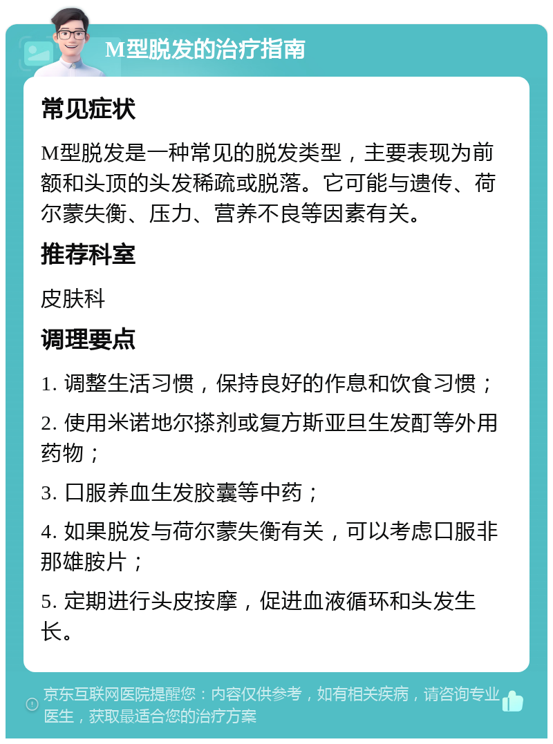 M型脱发的治疗指南 常见症状 M型脱发是一种常见的脱发类型，主要表现为前额和头顶的头发稀疏或脱落。它可能与遗传、荷尔蒙失衡、压力、营养不良等因素有关。 推荐科室 皮肤科 调理要点 1. 调整生活习惯，保持良好的作息和饮食习惯； 2. 使用米诺地尔搽剂或复方斯亚旦生发酊等外用药物； 3. 口服养血生发胶囊等中药； 4. 如果脱发与荷尔蒙失衡有关，可以考虑口服非那雄胺片； 5. 定期进行头皮按摩，促进血液循环和头发生长。