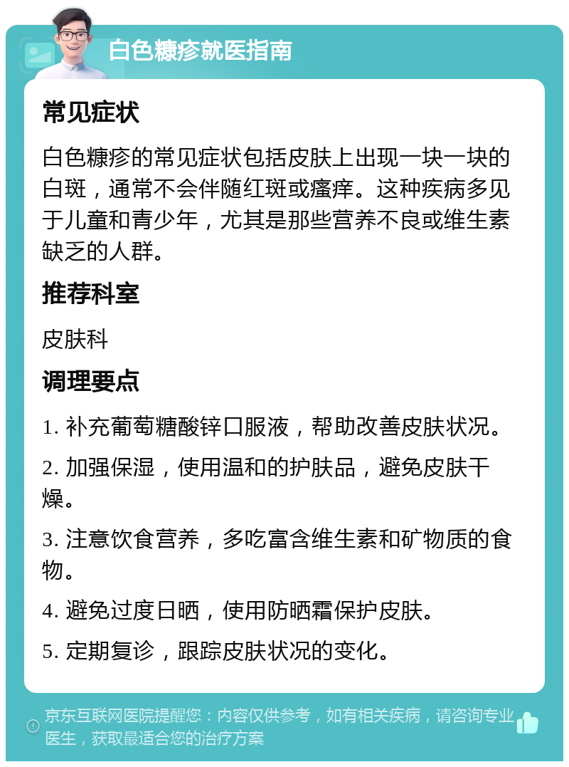 白色糠疹就医指南 常见症状 白色糠疹的常见症状包括皮肤上出现一块一块的白斑，通常不会伴随红斑或瘙痒。这种疾病多见于儿童和青少年，尤其是那些营养不良或维生素缺乏的人群。 推荐科室 皮肤科 调理要点 1. 补充葡萄糖酸锌口服液，帮助改善皮肤状况。 2. 加强保湿，使用温和的护肤品，避免皮肤干燥。 3. 注意饮食营养，多吃富含维生素和矿物质的食物。 4. 避免过度日晒，使用防晒霜保护皮肤。 5. 定期复诊，跟踪皮肤状况的变化。