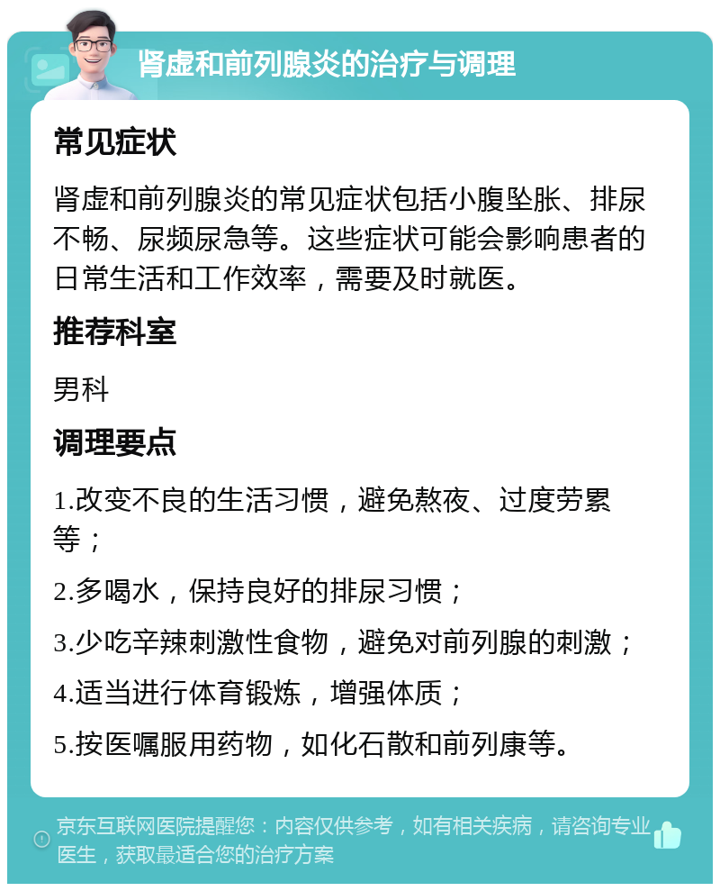 肾虚和前列腺炎的治疗与调理 常见症状 肾虚和前列腺炎的常见症状包括小腹坠胀、排尿不畅、尿频尿急等。这些症状可能会影响患者的日常生活和工作效率，需要及时就医。 推荐科室 男科 调理要点 1.改变不良的生活习惯，避免熬夜、过度劳累等； 2.多喝水，保持良好的排尿习惯； 3.少吃辛辣刺激性食物，避免对前列腺的刺激； 4.适当进行体育锻炼，增强体质； 5.按医嘱服用药物，如化石散和前列康等。