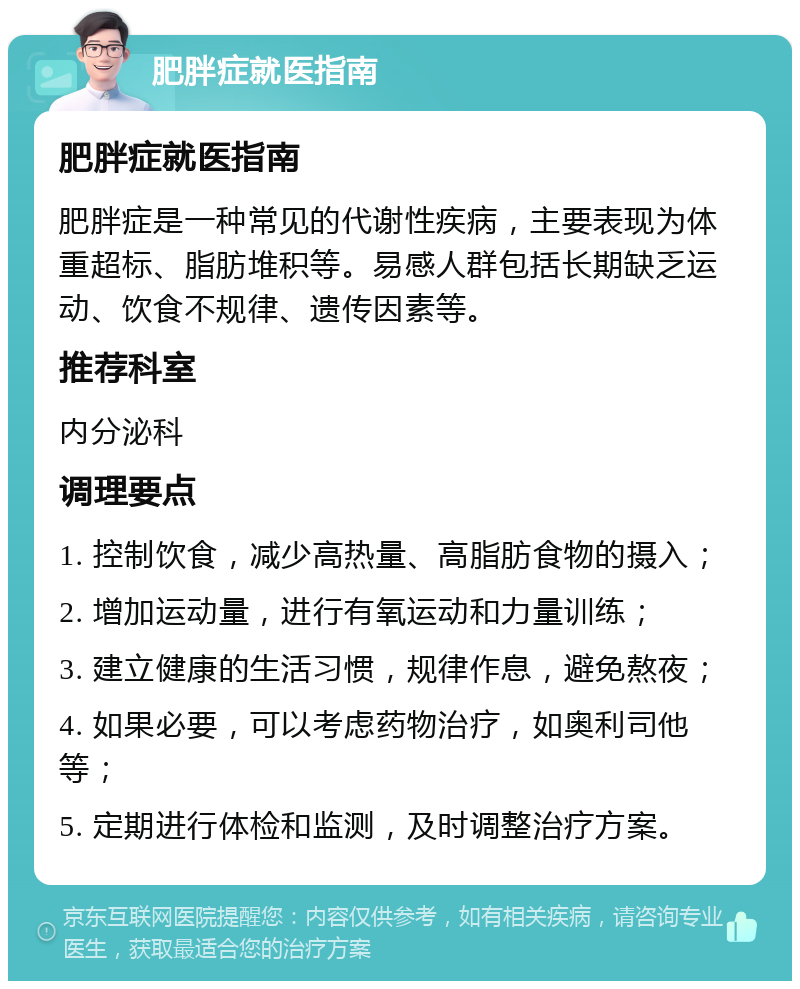 肥胖症就医指南 肥胖症就医指南 肥胖症是一种常见的代谢性疾病，主要表现为体重超标、脂肪堆积等。易感人群包括长期缺乏运动、饮食不规律、遗传因素等。 推荐科室 内分泌科 调理要点 1. 控制饮食，减少高热量、高脂肪食物的摄入； 2. 增加运动量，进行有氧运动和力量训练； 3. 建立健康的生活习惯，规律作息，避免熬夜； 4. 如果必要，可以考虑药物治疗，如奥利司他等； 5. 定期进行体检和监测，及时调整治疗方案。