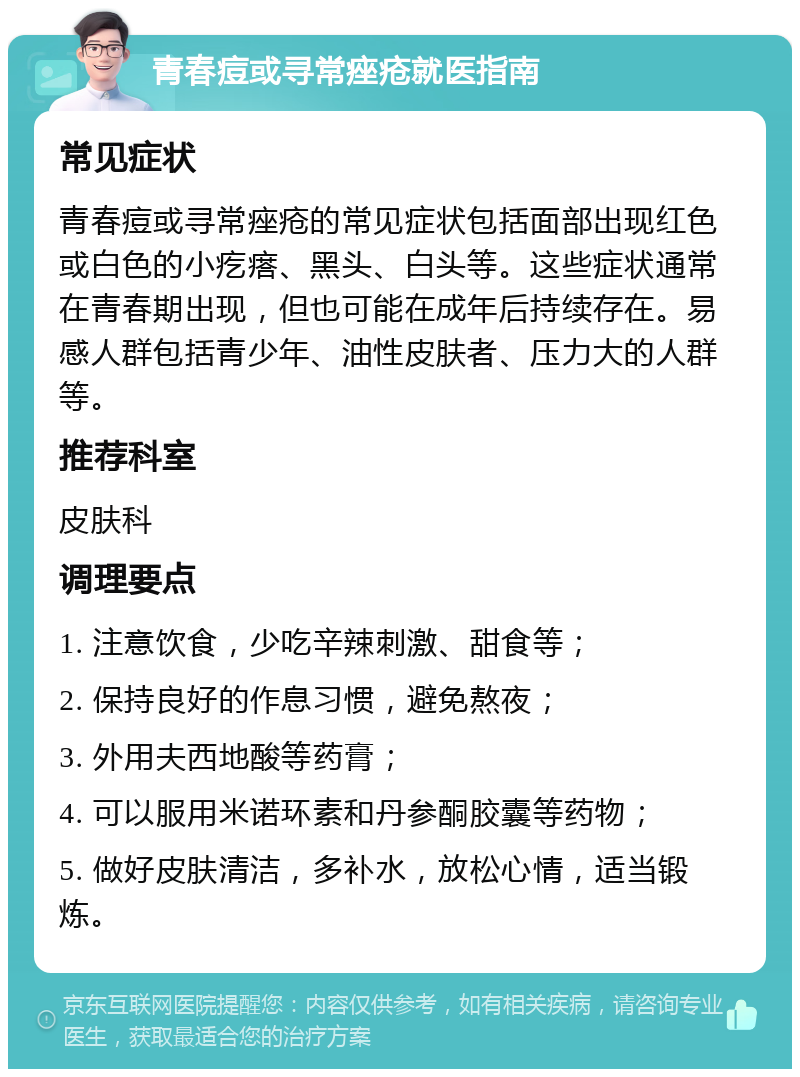 青春痘或寻常痤疮就医指南 常见症状 青春痘或寻常痤疮的常见症状包括面部出现红色或白色的小疙瘩、黑头、白头等。这些症状通常在青春期出现，但也可能在成年后持续存在。易感人群包括青少年、油性皮肤者、压力大的人群等。 推荐科室 皮肤科 调理要点 1. 注意饮食，少吃辛辣刺激、甜食等； 2. 保持良好的作息习惯，避免熬夜； 3. 外用夫西地酸等药膏； 4. 可以服用米诺环素和丹参酮胶囊等药物； 5. 做好皮肤清洁，多补水，放松心情，适当锻炼。