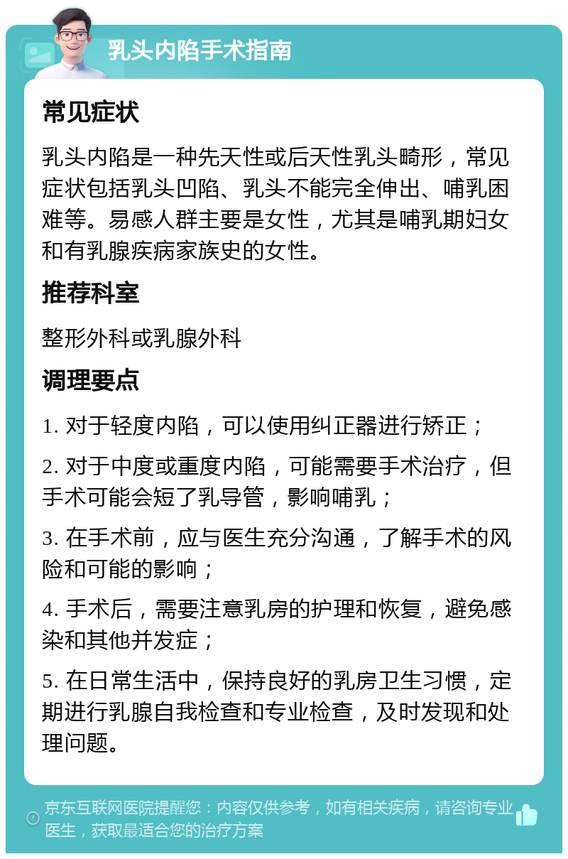 乳头内陷手术指南 常见症状 乳头内陷是一种先天性或后天性乳头畸形，常见症状包括乳头凹陷、乳头不能完全伸出、哺乳困难等。易感人群主要是女性，尤其是哺乳期妇女和有乳腺疾病家族史的女性。 推荐科室 整形外科或乳腺外科 调理要点 1. 对于轻度内陷，可以使用纠正器进行矫正； 2. 对于中度或重度内陷，可能需要手术治疗，但手术可能会短了乳导管，影响哺乳； 3. 在手术前，应与医生充分沟通，了解手术的风险和可能的影响； 4. 手术后，需要注意乳房的护理和恢复，避免感染和其他并发症； 5. 在日常生活中，保持良好的乳房卫生习惯，定期进行乳腺自我检查和专业检查，及时发现和处理问题。