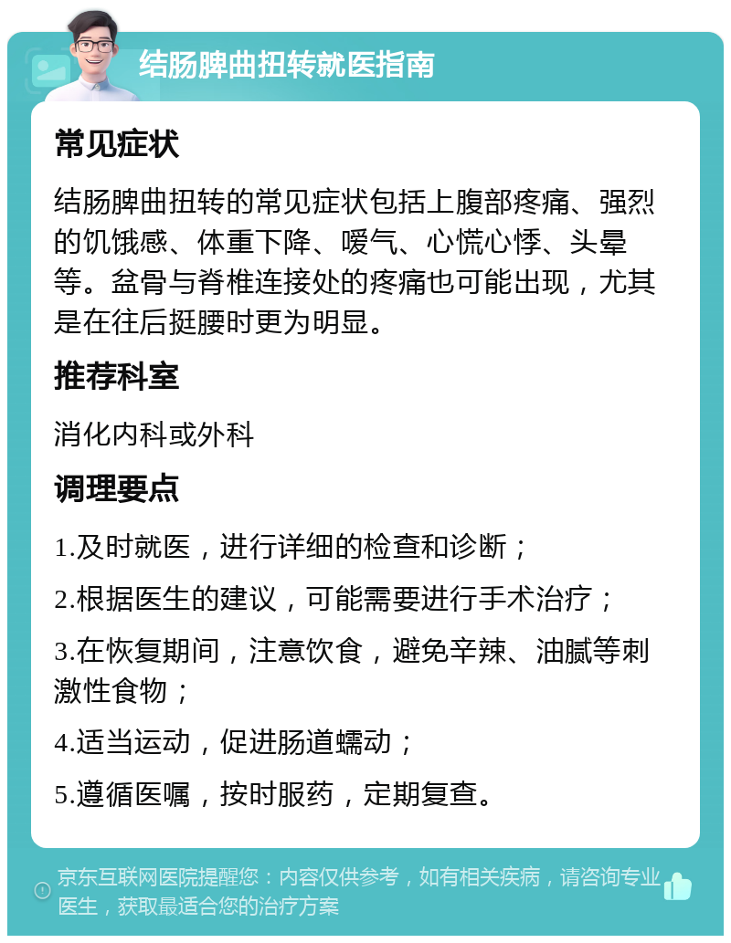 结肠脾曲扭转就医指南 常见症状 结肠脾曲扭转的常见症状包括上腹部疼痛、强烈的饥饿感、体重下降、嗳气、心慌心悸、头晕等。盆骨与脊椎连接处的疼痛也可能出现，尤其是在往后挺腰时更为明显。 推荐科室 消化内科或外科 调理要点 1.及时就医，进行详细的检查和诊断； 2.根据医生的建议，可能需要进行手术治疗； 3.在恢复期间，注意饮食，避免辛辣、油腻等刺激性食物； 4.适当运动，促进肠道蠕动； 5.遵循医嘱，按时服药，定期复查。