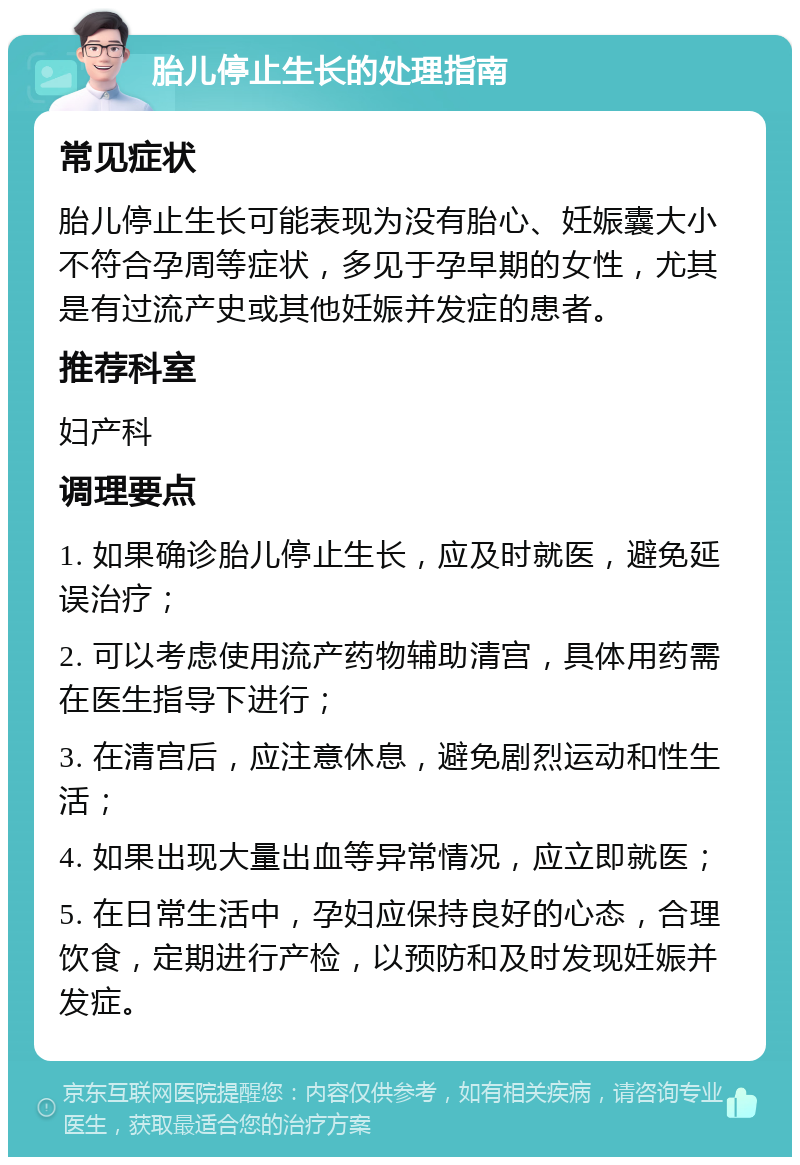 胎儿停止生长的处理指南 常见症状 胎儿停止生长可能表现为没有胎心、妊娠囊大小不符合孕周等症状，多见于孕早期的女性，尤其是有过流产史或其他妊娠并发症的患者。 推荐科室 妇产科 调理要点 1. 如果确诊胎儿停止生长，应及时就医，避免延误治疗； 2. 可以考虑使用流产药物辅助清宫，具体用药需在医生指导下进行； 3. 在清宫后，应注意休息，避免剧烈运动和性生活； 4. 如果出现大量出血等异常情况，应立即就医； 5. 在日常生活中，孕妇应保持良好的心态，合理饮食，定期进行产检，以预防和及时发现妊娠并发症。