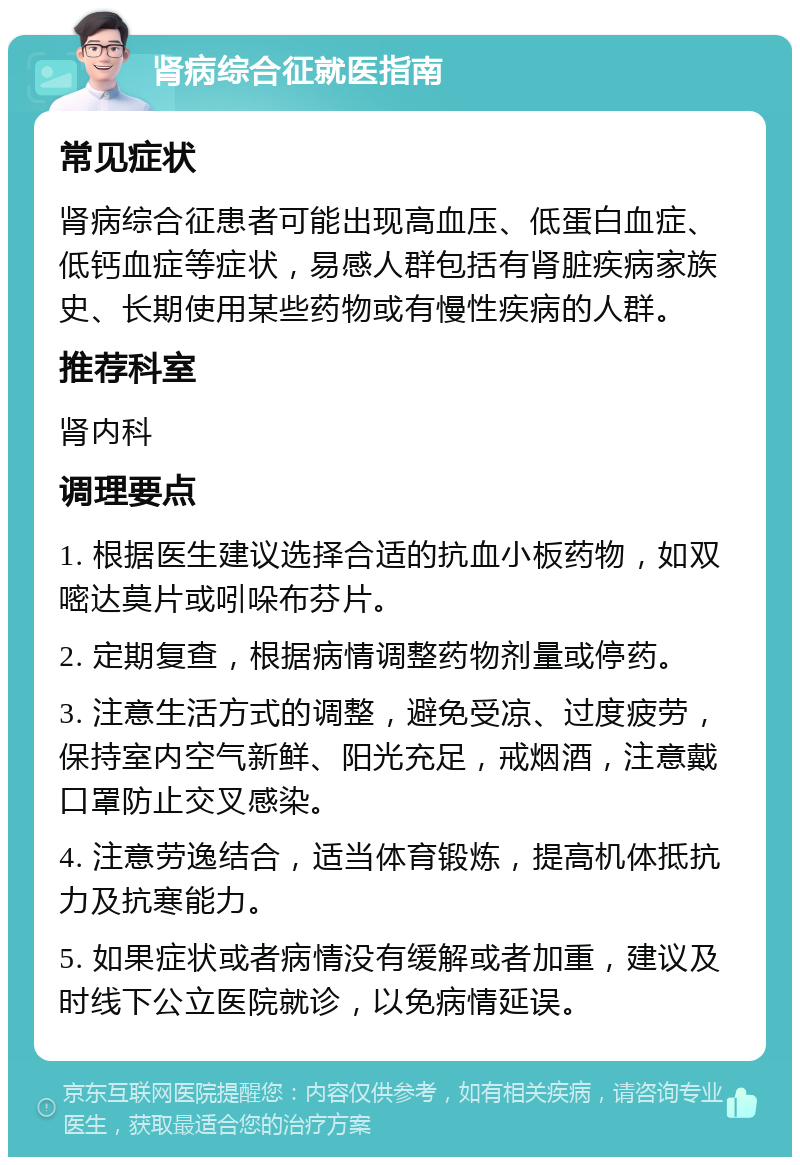 肾病综合征就医指南 常见症状 肾病综合征患者可能出现高血压、低蛋白血症、低钙血症等症状，易感人群包括有肾脏疾病家族史、长期使用某些药物或有慢性疾病的人群。 推荐科室 肾内科 调理要点 1. 根据医生建议选择合适的抗血小板药物，如双嘧达莫片或吲哚布芬片。 2. 定期复查，根据病情调整药物剂量或停药。 3. 注意生活方式的调整，避免受凉、过度疲劳，保持室内空气新鲜、阳光充足，戒烟酒，注意戴口罩防止交叉感染。 4. 注意劳逸结合，适当体育锻炼，提高机体抵抗力及抗寒能力。 5. 如果症状或者病情没有缓解或者加重，建议及时线下公立医院就诊，以免病情延误。