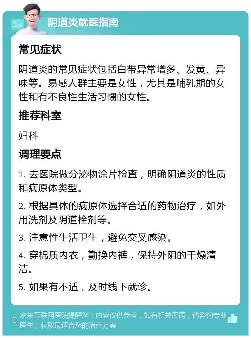 阴道炎就医指南 常见症状 阴道炎的常见症状包括白带异常增多、发黄、异味等。易感人群主要是女性，尤其是哺乳期的女性和有不良性生活习惯的女性。 推荐科室 妇科 调理要点 1. 去医院做分泌物涂片检查，明确阴道炎的性质和病原体类型。 2. 根据具体的病原体选择合适的药物治疗，如外用洗剂及阴道栓剂等。 3. 注意性生活卫生，避免交叉感染。 4. 穿棉质内衣，勤换内裤，保持外阴的干燥清洁。 5. 如果有不适，及时线下就诊。