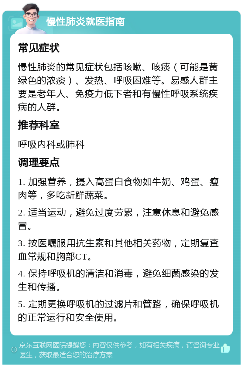 慢性肺炎就医指南 常见症状 慢性肺炎的常见症状包括咳嗽、咳痰（可能是黄绿色的浓痰）、发热、呼吸困难等。易感人群主要是老年人、免疫力低下者和有慢性呼吸系统疾病的人群。 推荐科室 呼吸内科或肺科 调理要点 1. 加强营养，摄入高蛋白食物如牛奶、鸡蛋、瘦肉等，多吃新鲜蔬菜。 2. 适当运动，避免过度劳累，注意休息和避免感冒。 3. 按医嘱服用抗生素和其他相关药物，定期复查血常规和胸部CT。 4. 保持呼吸机的清洁和消毒，避免细菌感染的发生和传播。 5. 定期更换呼吸机的过滤片和管路，确保呼吸机的正常运行和安全使用。