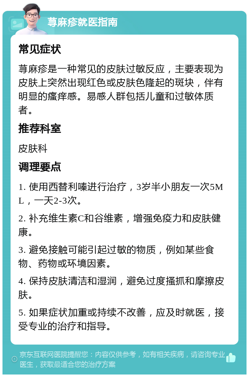 荨麻疹就医指南 常见症状 荨麻疹是一种常见的皮肤过敏反应，主要表现为皮肤上突然出现红色或皮肤色隆起的斑块，伴有明显的瘙痒感。易感人群包括儿童和过敏体质者。 推荐科室 皮肤科 调理要点 1. 使用西替利嗪进行治疗，3岁半小朋友一次5ML，一天2-3次。 2. 补充维生素C和谷维素，增强免疫力和皮肤健康。 3. 避免接触可能引起过敏的物质，例如某些食物、药物或环境因素。 4. 保持皮肤清洁和湿润，避免过度搔抓和摩擦皮肤。 5. 如果症状加重或持续不改善，应及时就医，接受专业的治疗和指导。