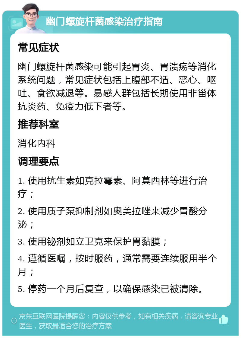 幽门螺旋杆菌感染治疗指南 常见症状 幽门螺旋杆菌感染可能引起胃炎、胃溃疡等消化系统问题，常见症状包括上腹部不适、恶心、呕吐、食欲减退等。易感人群包括长期使用非甾体抗炎药、免疫力低下者等。 推荐科室 消化内科 调理要点 1. 使用抗生素如克拉霉素、阿莫西林等进行治疗； 2. 使用质子泵抑制剂如奥美拉唑来减少胃酸分泌； 3. 使用铋剂如立卫克来保护胃黏膜； 4. 遵循医嘱，按时服药，通常需要连续服用半个月； 5. 停药一个月后复查，以确保感染已被清除。