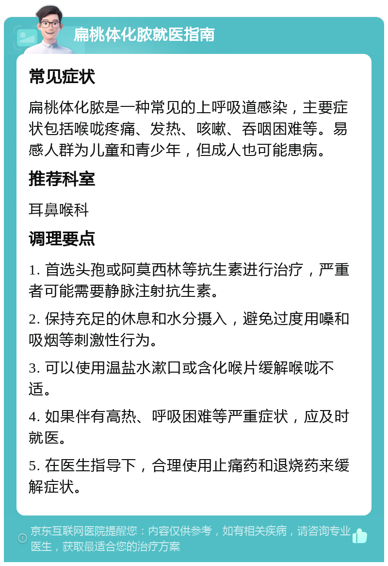 扁桃体化脓就医指南 常见症状 扁桃体化脓是一种常见的上呼吸道感染，主要症状包括喉咙疼痛、发热、咳嗽、吞咽困难等。易感人群为儿童和青少年，但成人也可能患病。 推荐科室 耳鼻喉科 调理要点 1. 首选头孢或阿莫西林等抗生素进行治疗，严重者可能需要静脉注射抗生素。 2. 保持充足的休息和水分摄入，避免过度用嗓和吸烟等刺激性行为。 3. 可以使用温盐水漱口或含化喉片缓解喉咙不适。 4. 如果伴有高热、呼吸困难等严重症状，应及时就医。 5. 在医生指导下，合理使用止痛药和退烧药来缓解症状。