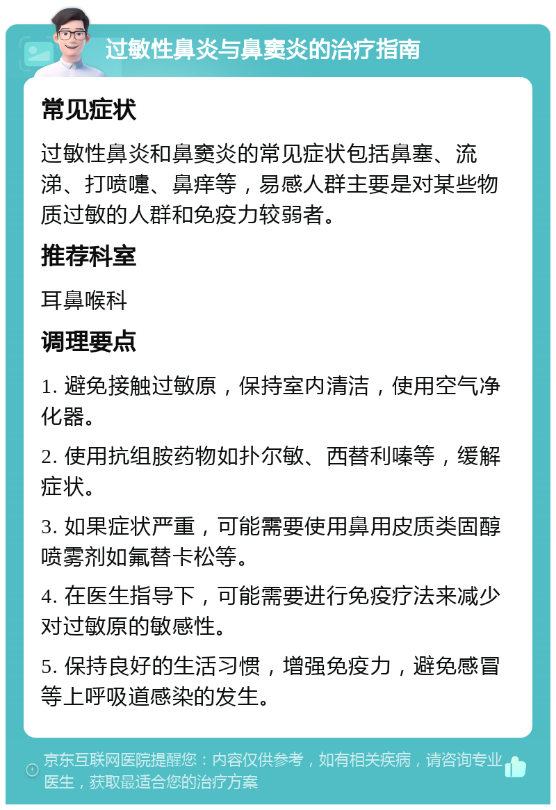 过敏性鼻炎与鼻窦炎的治疗指南 常见症状 过敏性鼻炎和鼻窦炎的常见症状包括鼻塞、流涕、打喷嚏、鼻痒等，易感人群主要是对某些物质过敏的人群和免疫力较弱者。 推荐科室 耳鼻喉科 调理要点 1. 避免接触过敏原，保持室内清洁，使用空气净化器。 2. 使用抗组胺药物如扑尔敏、西替利嗪等，缓解症状。 3. 如果症状严重，可能需要使用鼻用皮质类固醇喷雾剂如氟替卡松等。 4. 在医生指导下，可能需要进行免疫疗法来减少对过敏原的敏感性。 5. 保持良好的生活习惯，增强免疫力，避免感冒等上呼吸道感染的发生。