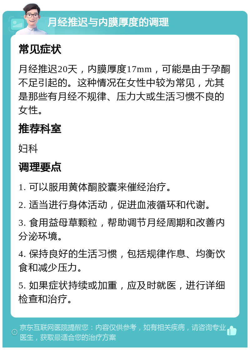 月经推迟与内膜厚度的调理 常见症状 月经推迟20天，内膜厚度17mm，可能是由于孕酮不足引起的。这种情况在女性中较为常见，尤其是那些有月经不规律、压力大或生活习惯不良的女性。 推荐科室 妇科 调理要点 1. 可以服用黄体酮胶囊来催经治疗。 2. 适当进行身体活动，促进血液循环和代谢。 3. 食用益母草颗粒，帮助调节月经周期和改善内分泌环境。 4. 保持良好的生活习惯，包括规律作息、均衡饮食和减少压力。 5. 如果症状持续或加重，应及时就医，进行详细检查和治疗。