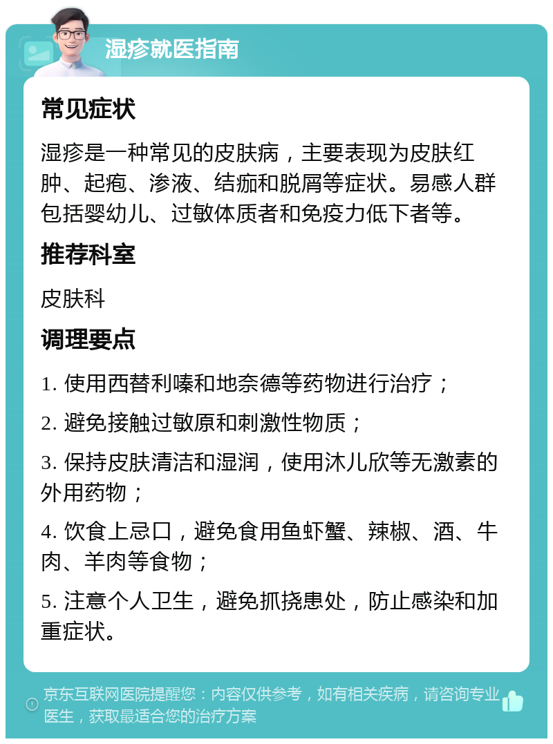 湿疹就医指南 常见症状 湿疹是一种常见的皮肤病，主要表现为皮肤红肿、起疱、渗液、结痂和脱屑等症状。易感人群包括婴幼儿、过敏体质者和免疫力低下者等。 推荐科室 皮肤科 调理要点 1. 使用西替利嗪和地奈德等药物进行治疗； 2. 避免接触过敏原和刺激性物质； 3. 保持皮肤清洁和湿润，使用沐儿欣等无激素的外用药物； 4. 饮食上忌口，避免食用鱼虾蟹、辣椒、酒、牛肉、羊肉等食物； 5. 注意个人卫生，避免抓挠患处，防止感染和加重症状。