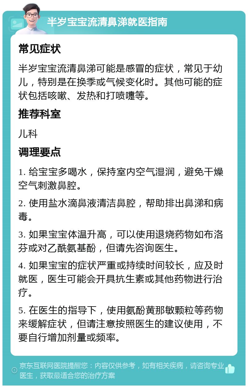 半岁宝宝流清鼻涕就医指南 常见症状 半岁宝宝流清鼻涕可能是感冒的症状，常见于幼儿，特别是在换季或气候变化时。其他可能的症状包括咳嗽、发热和打喷嚏等。 推荐科室 儿科 调理要点 1. 给宝宝多喝水，保持室内空气湿润，避免干燥空气刺激鼻腔。 2. 使用盐水滴鼻液清洁鼻腔，帮助排出鼻涕和病毒。 3. 如果宝宝体温升高，可以使用退烧药物如布洛芬或对乙酰氨基酚，但请先咨询医生。 4. 如果宝宝的症状严重或持续时间较长，应及时就医，医生可能会开具抗生素或其他药物进行治疗。 5. 在医生的指导下，使用氨酚黄那敏颗粒等药物来缓解症状，但请注意按照医生的建议使用，不要自行增加剂量或频率。