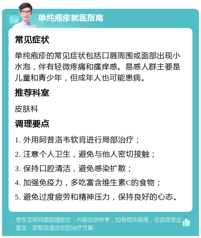 单纯疱疹就医指南 常见症状 单纯疱疹的常见症状包括口唇周围或面部出现小水泡，伴有轻微疼痛和瘙痒感。易感人群主要是儿童和青少年，但成年人也可能患病。 推荐科室 皮肤科 调理要点 1. 外用阿昔洛韦软膏进行局部治疗； 2. 注意个人卫生，避免与他人密切接触； 3. 保持口腔清洁，避免感染扩散； 4. 加强免疫力，多吃富含维生素C的食物； 5. 避免过度疲劳和精神压力，保持良好的心态。