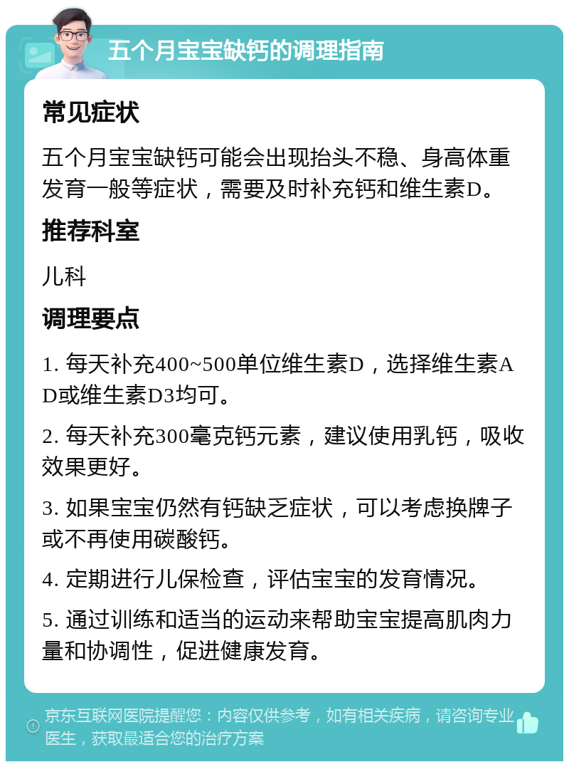 五个月宝宝缺钙的调理指南 常见症状 五个月宝宝缺钙可能会出现抬头不稳、身高体重发育一般等症状，需要及时补充钙和维生素D。 推荐科室 儿科 调理要点 1. 每天补充400~500单位维生素D，选择维生素AD或维生素D3均可。 2. 每天补充300毫克钙元素，建议使用乳钙，吸收效果更好。 3. 如果宝宝仍然有钙缺乏症状，可以考虑换牌子或不再使用碳酸钙。 4. 定期进行儿保检查，评估宝宝的发育情况。 5. 通过训练和适当的运动来帮助宝宝提高肌肉力量和协调性，促进健康发育。