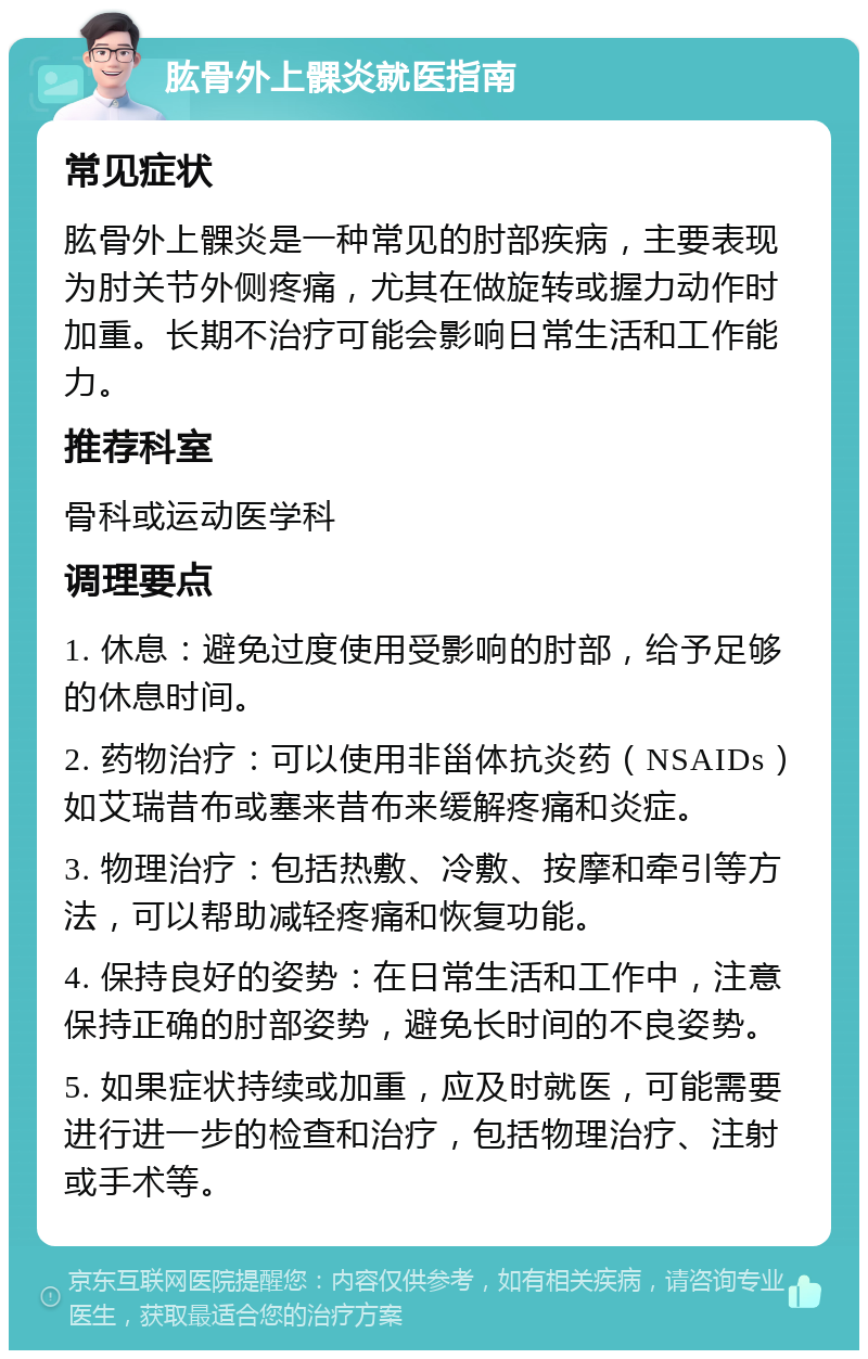 肱骨外上髁炎就医指南 常见症状 肱骨外上髁炎是一种常见的肘部疾病，主要表现为肘关节外侧疼痛，尤其在做旋转或握力动作时加重。长期不治疗可能会影响日常生活和工作能力。 推荐科室 骨科或运动医学科 调理要点 1. 休息：避免过度使用受影响的肘部，给予足够的休息时间。 2. 药物治疗：可以使用非甾体抗炎药（NSAIDs）如艾瑞昔布或塞来昔布来缓解疼痛和炎症。 3. 物理治疗：包括热敷、冷敷、按摩和牵引等方法，可以帮助减轻疼痛和恢复功能。 4. 保持良好的姿势：在日常生活和工作中，注意保持正确的肘部姿势，避免长时间的不良姿势。 5. 如果症状持续或加重，应及时就医，可能需要进行进一步的检查和治疗，包括物理治疗、注射或手术等。